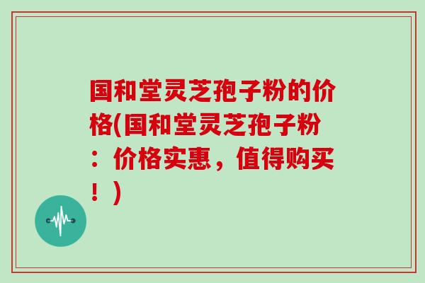 国和堂灵芝孢子粉的价格(国和堂灵芝孢子粉：价格实惠，值得购买！)