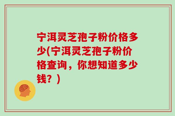 宁洱灵芝孢子粉价格多少(宁洱灵芝孢子粉价格查询，你想知道多少钱？)