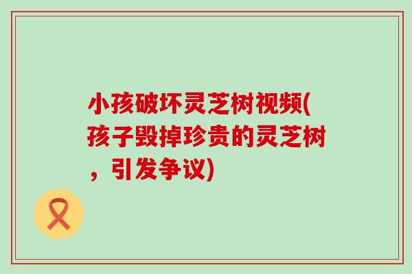 小孩破坏灵芝树视频(孩子毁掉珍贵的灵芝树，引发争议)