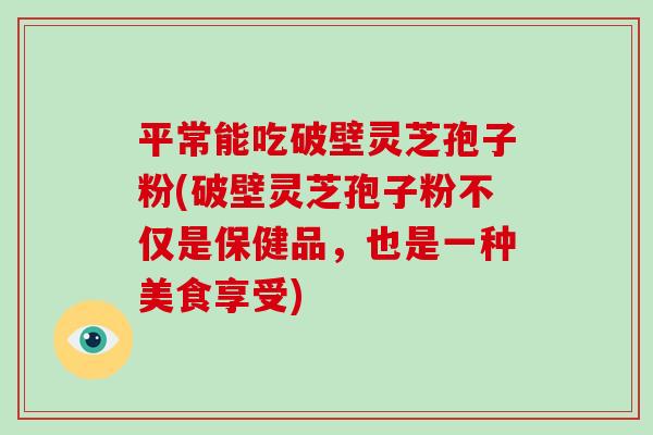 平常能吃破壁灵芝孢子粉(破壁灵芝孢子粉不仅是保健品，也是一种美食享受)