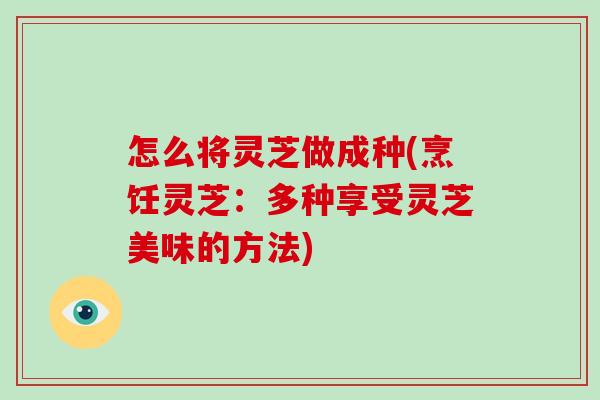 怎么将灵芝做成种(烹饪灵芝：多种享受灵芝美味的方法)