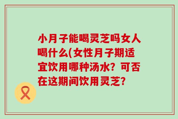 小月子能喝灵芝吗女人喝什么(女性月子期适宜饮用哪种汤水？可否在这期间饮用灵芝？