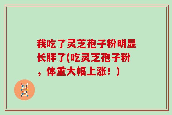 我吃了灵芝孢子粉明显长胖了(吃灵芝孢子粉，体重大幅上涨！)