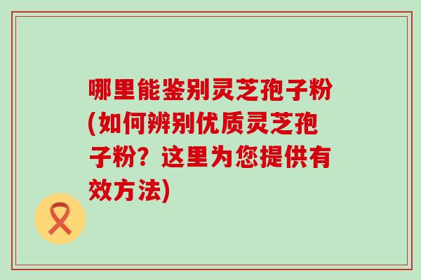 哪里能鉴别灵芝孢子粉(如何辨别优质灵芝孢子粉？这里为您提供有效方法)