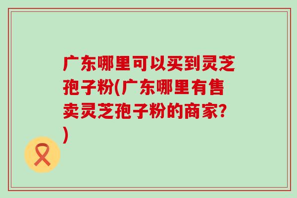 广东哪里可以买到灵芝孢子粉(广东哪里有售卖灵芝孢子粉的商家？)