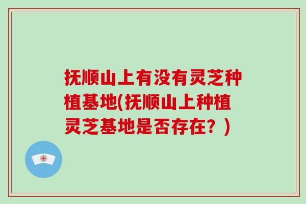 抚顺山上有没有灵芝种植基地(抚顺山上种植灵芝基地是否存在？)