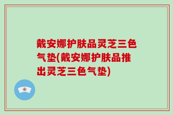 戴安娜护肤品灵芝三色气垫(戴安娜护肤品推出灵芝三色气垫)