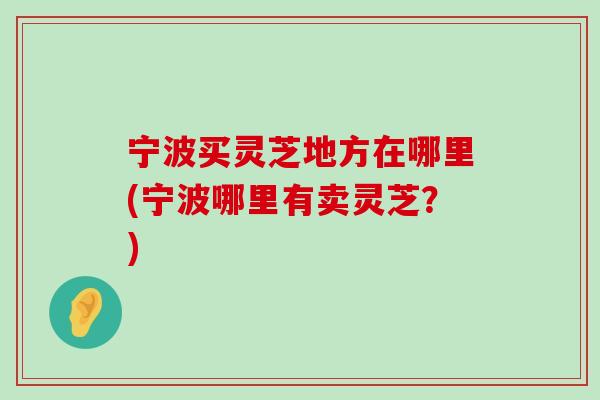 宁波买灵芝地方在哪里(宁波哪里有卖灵芝？)