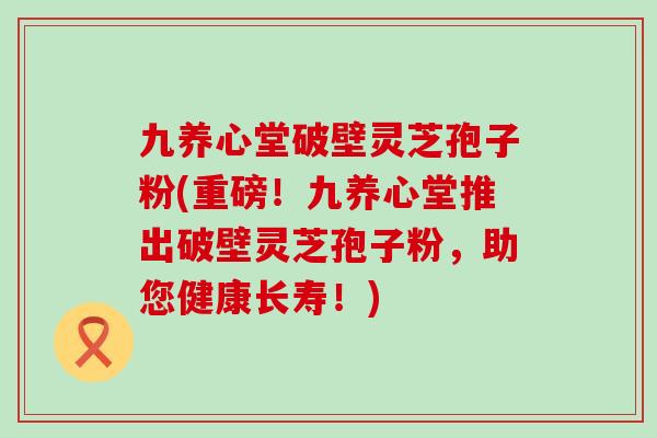 九养心堂破壁灵芝孢子粉(重磅！九养心堂推出破壁灵芝孢子粉，助您健康长寿！)