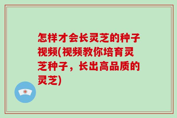 怎样才会长灵芝的种子视频(视频教你培育灵芝种子，长出高品质的灵芝)