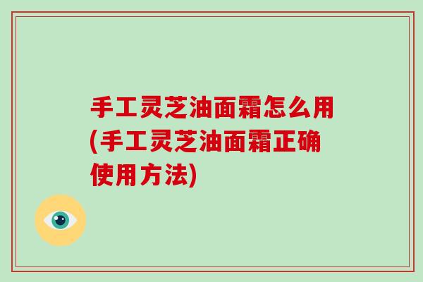 手工灵芝油面霜怎么用(手工灵芝油面霜正确使用方法)