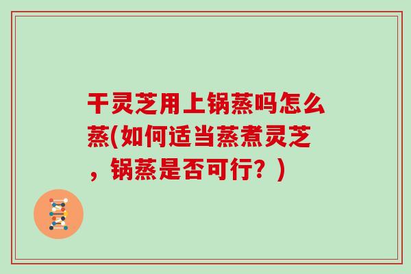 干灵芝用上锅蒸吗怎么蒸(如何适当蒸煮灵芝，锅蒸是否可行？)