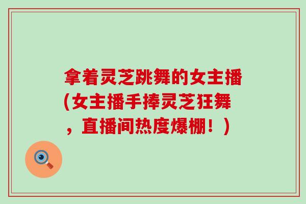 拿着灵芝跳舞的女主播(女主播手捧灵芝狂舞，直播间热度爆棚！)