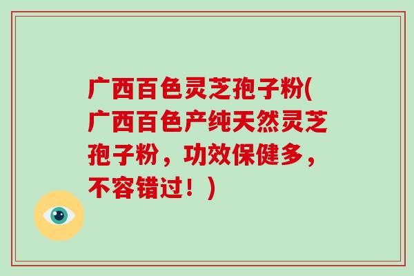 广西百色灵芝孢子粉(广西百色产纯天然灵芝孢子粉，功效保健多，不容错过！)