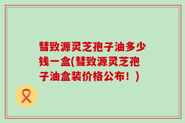 彗致源灵芝孢子油多少钱一盒(彗致源灵芝孢子油盒装价格公布！)