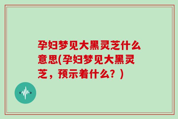 孕妇梦见大黑灵芝什么意思(孕妇梦见大黑灵芝，预示着什么？)