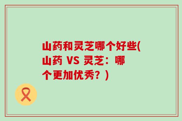 山药和灵芝哪个好些(山药 VS 灵芝：哪个更加优秀？)