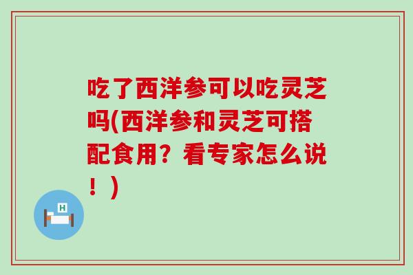 吃了西洋参可以吃灵芝吗(西洋参和灵芝可搭配食用？看专家怎么说！)