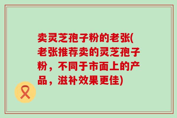 卖灵芝孢子粉的老张(老张推荐卖的灵芝孢子粉，不同于市面上的产品，滋补效果更佳)