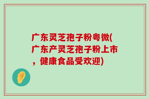 广东灵芝孢子粉粤微(广东产灵芝孢子粉上市，健康食品受欢迎)