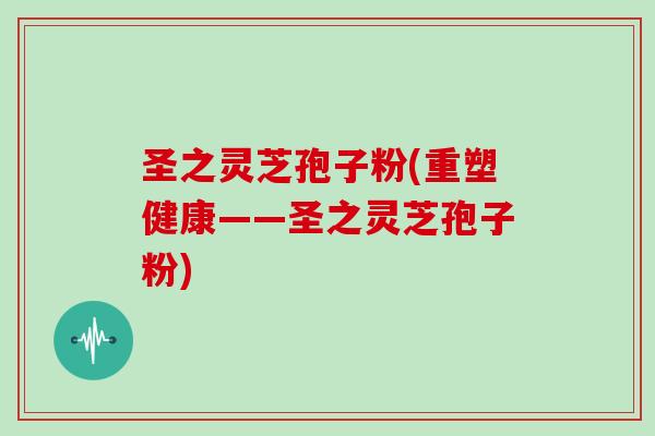 圣之灵芝孢子粉(重塑健康——圣之灵芝孢子粉)