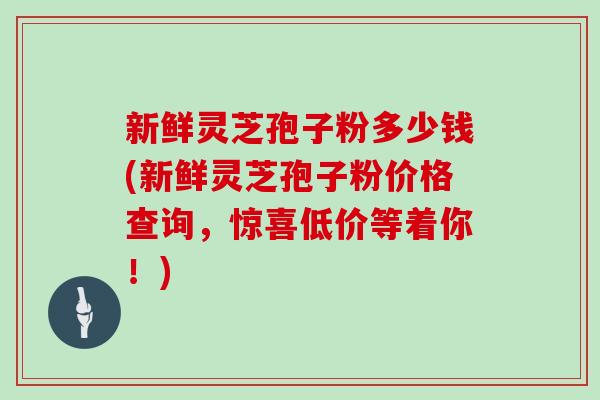 新鲜灵芝孢子粉多少钱(新鲜灵芝孢子粉价格查询，惊喜低价等着你！)