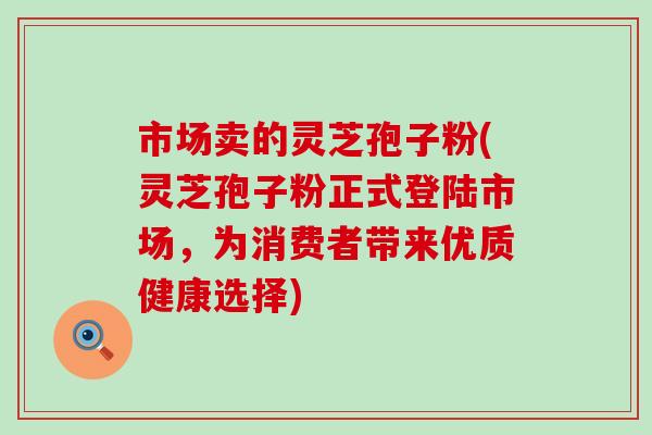 市场卖的灵芝孢子粉(灵芝孢子粉正式登陆市场，为消费者带来优质健康选择)