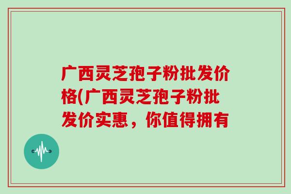 广西灵芝孢子粉批发价格(广西灵芝孢子粉批发价实惠，你值得拥有