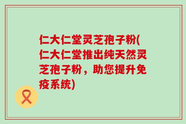 仁大仁堂灵芝孢子粉(仁大仁堂推出纯天然灵芝孢子粉，助您提升免疫系统)