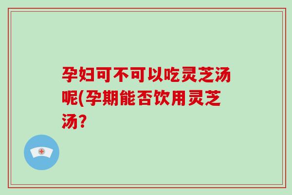 孕妇可不可以吃灵芝汤呢(孕期能否饮用灵芝汤？