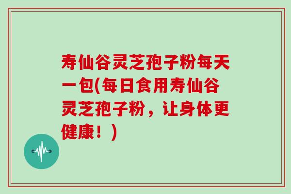 寿仙谷灵芝孢子粉每天一包(每日食用寿仙谷灵芝孢子粉，让身体更健康！)