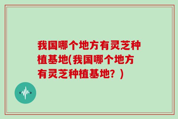 我国哪个地方有灵芝种植基地(我国哪个地方有灵芝种植基地？)