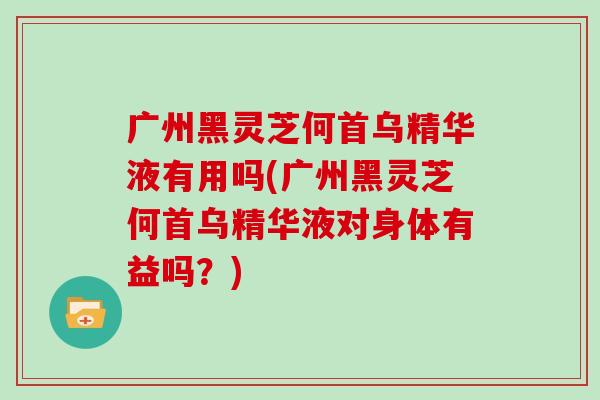 广州黑灵芝何首乌精华液有用吗(广州黑灵芝何首乌精华液对身体有益吗？)