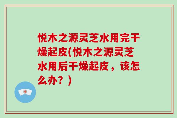 悦木之源灵芝水用完干燥起皮(悦木之源灵芝水用后干燥起皮，该怎么办？)