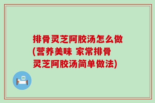 排骨灵芝阿胶汤怎么做(营养美味 家常排骨灵芝阿胶汤简单做法)