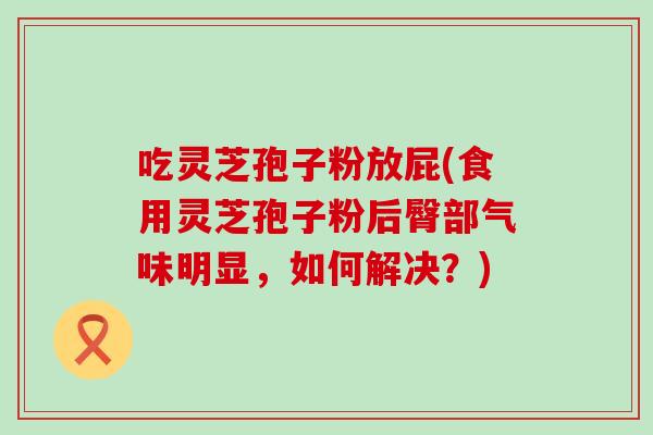 吃灵芝孢子粉放屁(食用灵芝孢子粉后臀部气味明显，如何解决？)