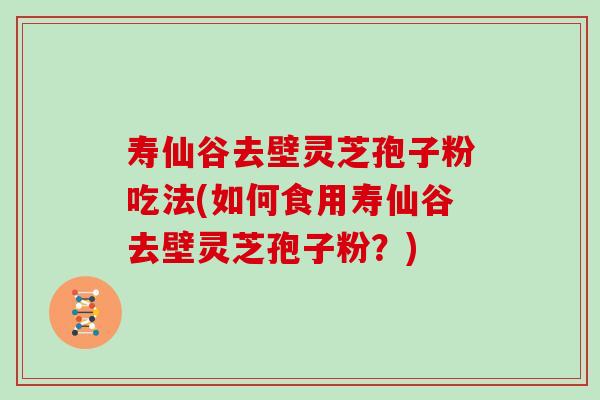 寿仙谷去壁灵芝孢子粉吃法(如何食用寿仙谷去壁灵芝孢子粉？)