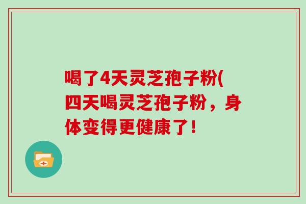 喝了4天灵芝孢子粉(四天喝灵芝孢子粉，身体变得更健康了！