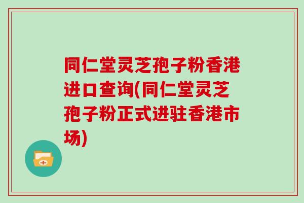 同仁堂灵芝孢子粉香港进口查询(同仁堂灵芝孢子粉正式进驻香港市场)