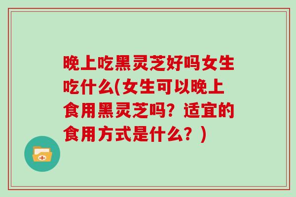 晚上吃黑灵芝好吗女生吃什么(女生可以晚上食用黑灵芝吗？适宜的食用方式是什么？)