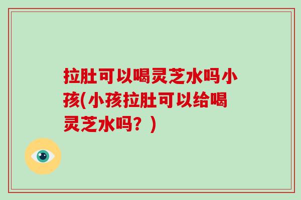 拉肚可以喝灵芝水吗小孩(小孩拉肚可以给喝灵芝水吗？)