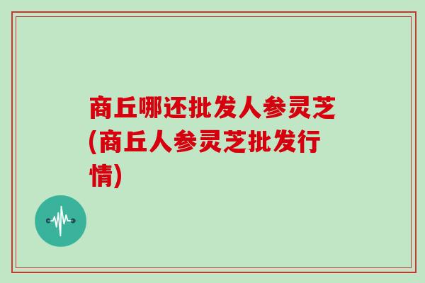 商丘哪还批发人参灵芝(商丘人参灵芝批发行情)