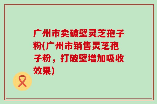 广州市卖破壁灵芝孢子粉(广州市销售灵芝孢子粉，打破壁增加吸收效果)