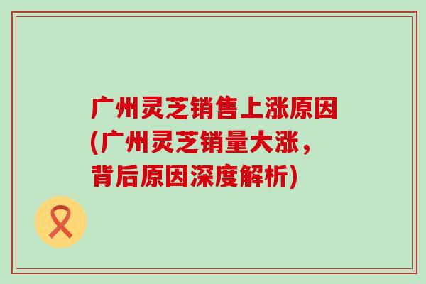 广州灵芝销售上涨原因(广州灵芝销量大涨，背后原因深度解析)