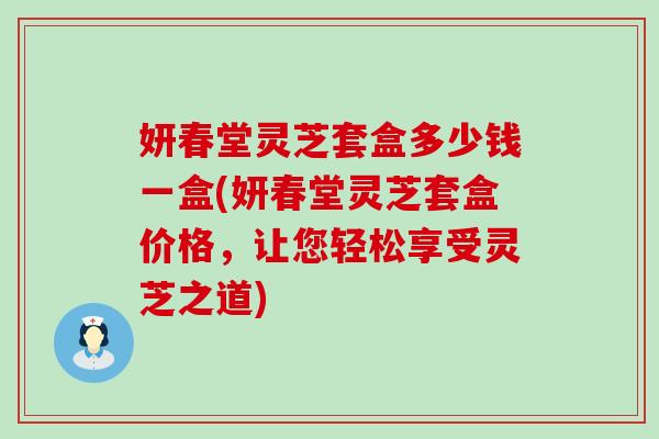 妍春堂灵芝套盒多少钱一盒(妍春堂灵芝套盒价格，让您轻松享受灵芝之道)