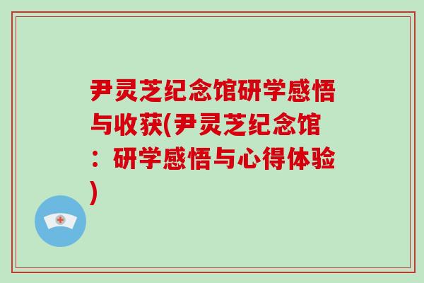 尹灵芝纪念馆研学感悟与收获(尹灵芝纪念馆：研学感悟与心得体验)