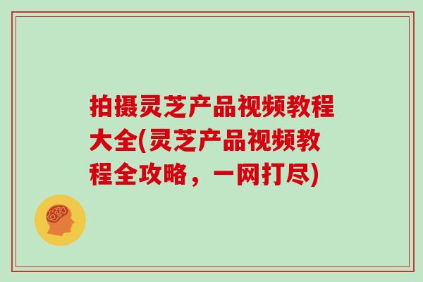 拍摄灵芝产品视频教程大全(灵芝产品视频教程全攻略，一网打尽)