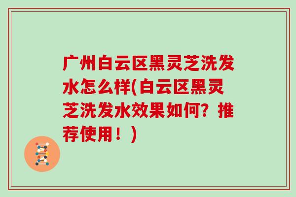 广州白云区黑灵芝洗发水怎么样(白云区黑灵芝洗发水效果如何？推荐使用！)