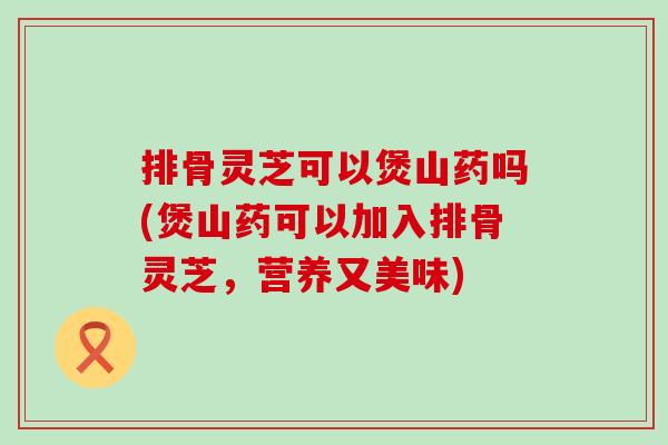 排骨灵芝可以煲山药吗(煲山药可以加入排骨灵芝，营养又美味)