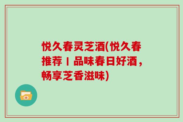 悦久春灵芝酒(悦久春推荐丨品味春日好酒，畅享芝香滋味)